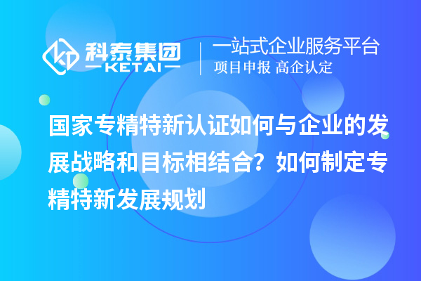 國家專精特新認(rèn)證如何與企業(yè)的發(fā)展戰(zhàn)略和目標(biāo)相結(jié)合？如何制定專精特新發(fā)展規(guī)劃