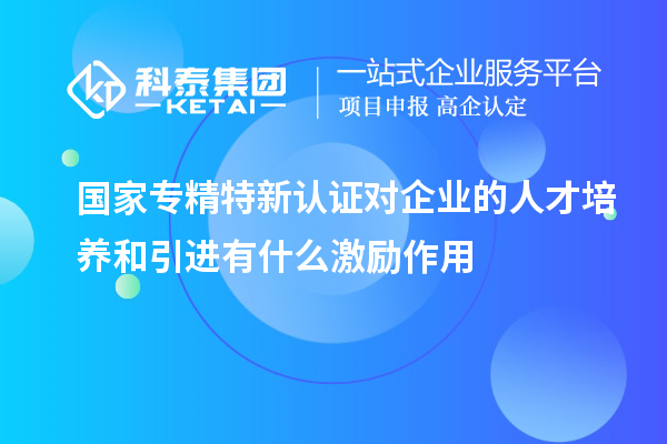 國家專精特新認(rèn)證對企業(yè)的人才培養(yǎng)和引進(jìn)有什么激勵(lì)作用