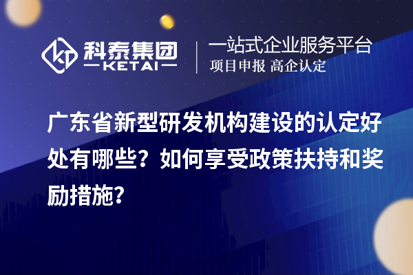 廣東省新型研發(fā)機構(gòu)建設(shè)的認定好處有哪些？如何享受政策扶持和獎勵措施？