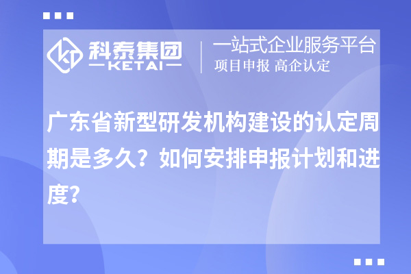 廣東省新型研發(fā)機構(gòu)建設(shè)的認定周期是多久？如何安排申報計劃和進度？