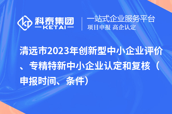 清遠(yuǎn)市2023年創(chuàng)新型中小企業(yè)評價、專精特新中小企業(yè)認(rèn)定和復(fù)核（申報時間、條件）