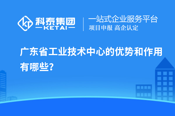 廣東省工業(yè)技術(shù)中心的優(yōu)勢和作用有哪些？