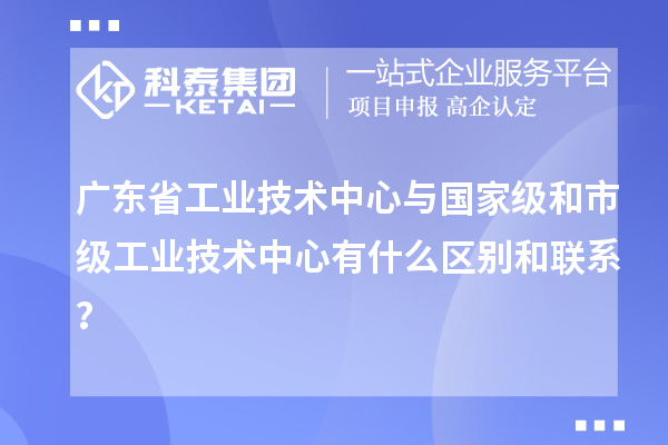 廣東省工業(yè)技術(shù)中心與國(guó)家級(jí)和市級(jí)工業(yè)技術(shù)中心有什么區(qū)別和聯(lián)系？