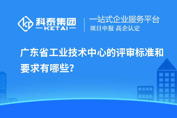 廣東省工業(yè)技術(shù)中心的評(píng)審標(biāo)準(zhǔn)和要求有哪些？
