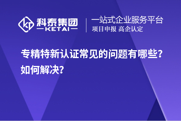 專精特新認(rèn)證常見的問題有哪些？如何解決？