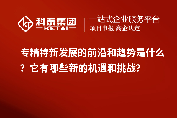 專精特新發(fā)展的前沿和趨勢是什么？它有哪些新的機遇和挑戰(zhàn)？