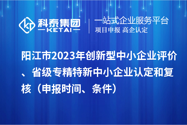 陽(yáng)江市2023年創(chuàng)新型中小企業(yè)評(píng)價(jià)、省級(jí)專精特新中小企業(yè)認(rèn)定和復(fù)核（申報(bào)時(shí)間、條件）