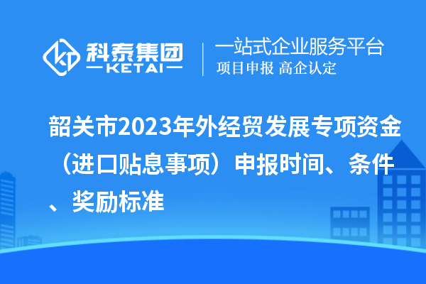 韶關市2023年外經(jīng)貿(mào)發(fā)展專項資金（進口貼息事項）申報時間、條件、獎勵標準