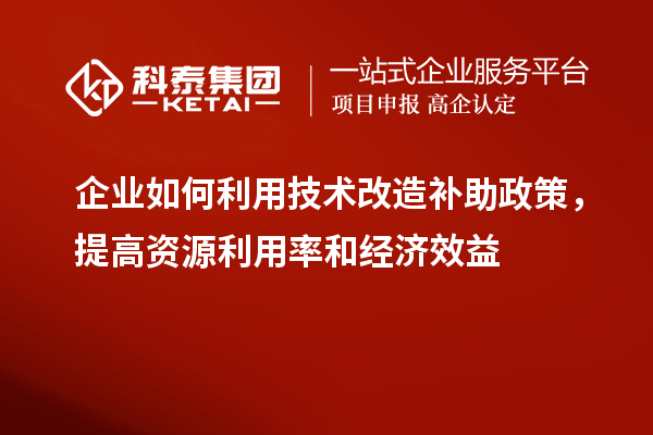 企業(yè)如何利用技術(shù)改造補助政策，提高資源利用率和經(jīng)濟效益