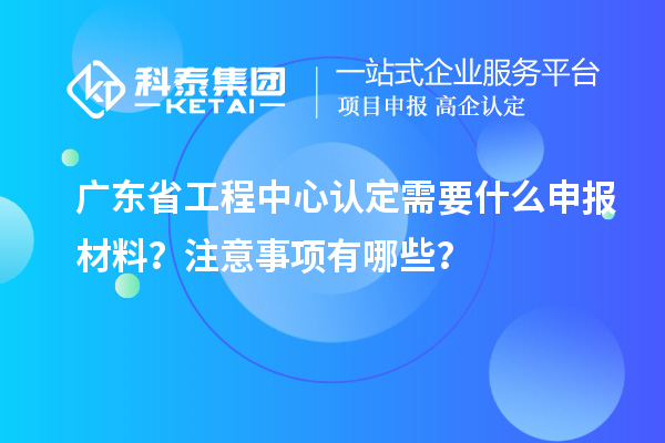 廣東省工程中心認(rèn)定需要什么申報(bào)材料？注意事項(xiàng)有哪些？