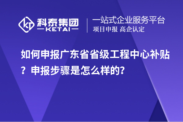 如何申報廣東省省級工程中心補貼？申報步驟是怎么樣的？