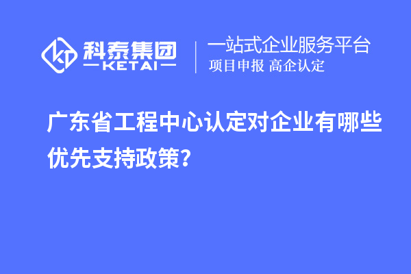 廣東省工程中心認(rèn)定對企業(yè)有哪些優(yōu)先支持政策？