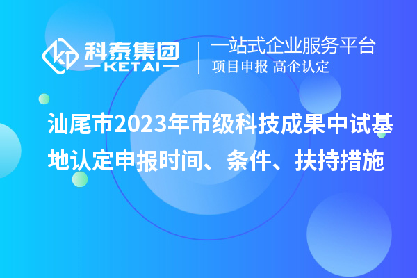 汕尾市2023年市級科技成果中試基地認(rèn)定申報時間、條件、扶持措施