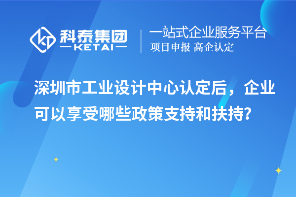 深圳市工業(yè)設計中心認定后，企業(yè)可以享受哪些政策支持和扶持？