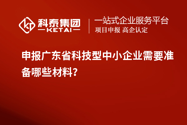申報廣東省科技型中小企業(yè)需要準(zhǔn)備哪些材料？