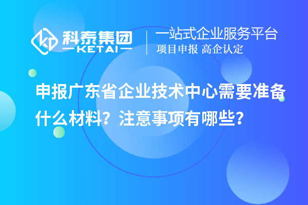 申報廣東省企業(yè)技術(shù)中心需要準(zhǔn)備什么材料？注意事項(xiàng)有哪些？