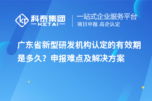 廣東省新型研發(fā)機(jī)構(gòu)認(rèn)定的有效期是多久？申報難點及解決方案