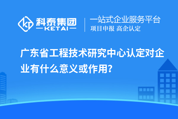 廣東省工程技術(shù)研究中心認定對企業(yè)有什么意義或作用？