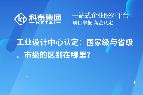 工業(yè)設(shè)計(jì)中心認(rèn)定：國(guó)家級(jí)與省級(jí)、市級(jí)的區(qū)別在哪里？
