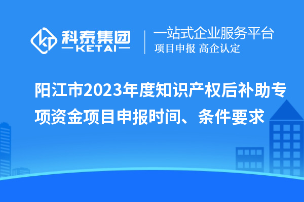 陽江市2023年度知識產(chǎn)權(quán)后補助專項資金項目申報時間、條件要求