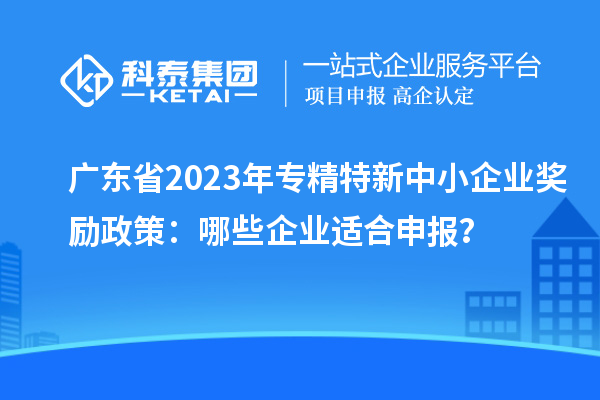 廣東省2023年專精特新中小企業(yè)獎勵政策：哪些企業(yè)適合申報？