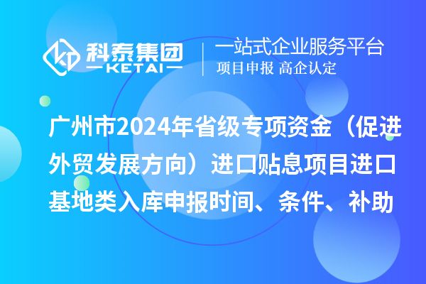 廣州市2024年省級專項資金（促進外貿(mào)發(fā)展方向）進口貼息項目進口基地類入庫申報時間、條件、補助獎勵
