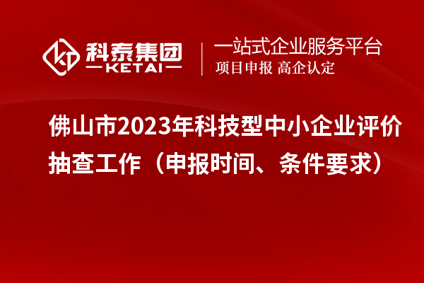 佛山市2023年科技型中小企業(yè)評(píng)價(jià)抽查工作（申報(bào)時(shí)間、條件要求）