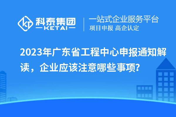 2023年廣東省工程中心申報(bào)通知解讀，企業(yè)應(yīng)該注意哪些事項(xiàng)？