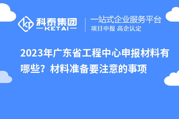2023年廣東省工程中心申報材料有哪些？材料準(zhǔn)備要注意的事項
