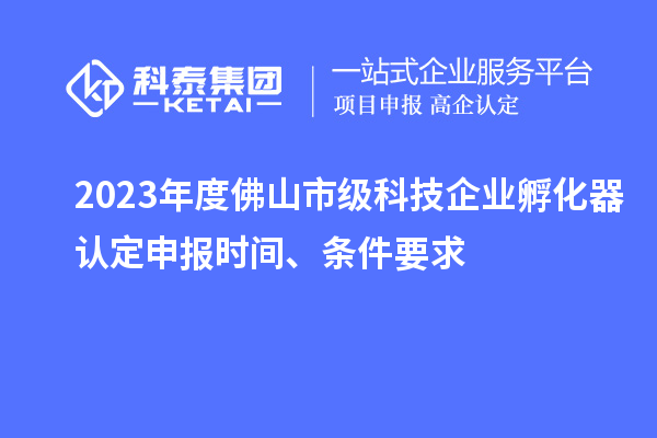 2023年度佛山市級科技企業(yè)孵化器認定申報時間、條件要求