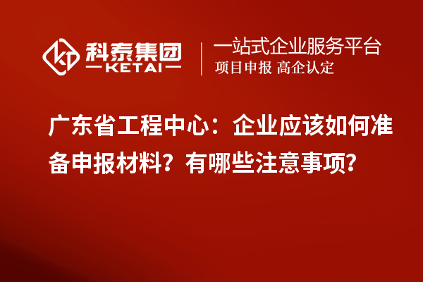廣東省工程中心：企業(yè)應(yīng)該如何準(zhǔn)備申報(bào)材料？有哪些注意事項(xiàng)？