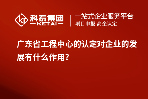 廣東省工程中心的認(rèn)定對企業(yè)的發(fā)展有什么作用？