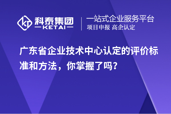廣東省企業(yè)技術(shù)中心認定的評價標(biāo)準和方法，你掌握了嗎？