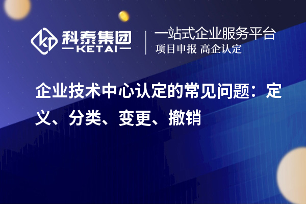 企業(yè)技術(shù)中心認定的常見問題：定義、分類、變更、撤銷