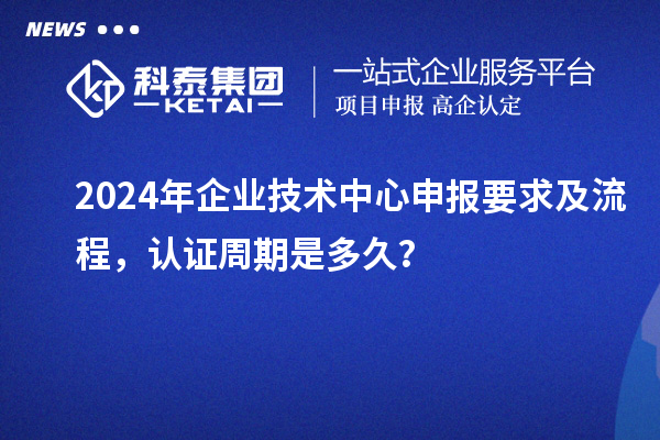 2024年企業(yè)技術(shù)中心申報要求及流程，認(rèn)證周期是多久？