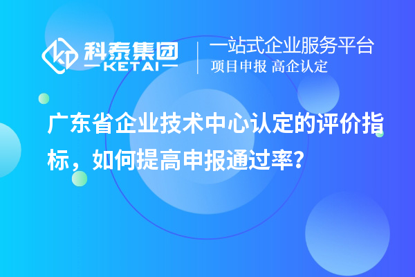 廣東省企業(yè)技術(shù)中心認(rèn)定的評價指標(biāo)，如何提高申報通過率？