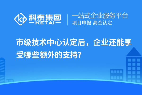 市級技術(shù)中心認(rèn)定后，企業(yè)還能享受哪些額外的支持？
