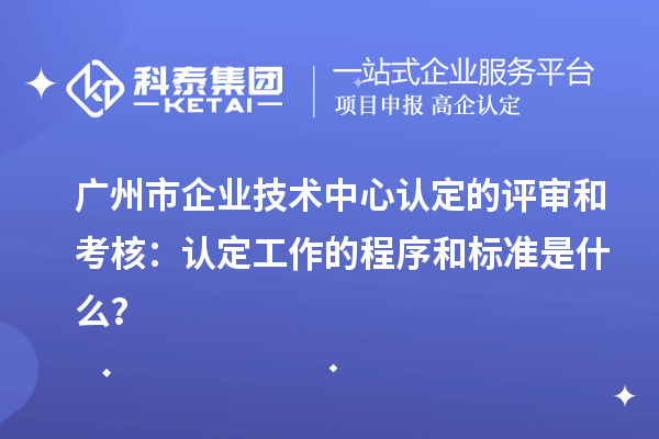 廣州市企業(yè)技術(shù)中心認定的評審和考核：認定工作的程序和標(biāo)準(zhǔn)是什么？