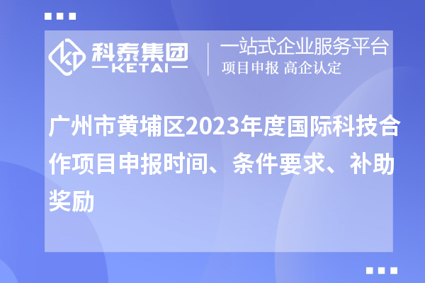 廣州市黃埔區(qū)2023年度國際科技合作項(xiàng)目申報時間、條件要求、補(bǔ)助獎勵