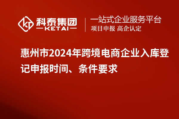 惠州市2024年跨境電商企業(yè)入庫登記申報(bào)時(shí)間、條件要求