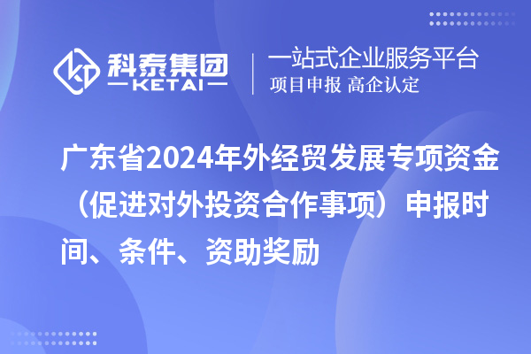 廣東省2024年外經(jīng)貿(mào)發(fā)展專項資金（促進對外投資合作事項）申報時間、條件、資助獎勵