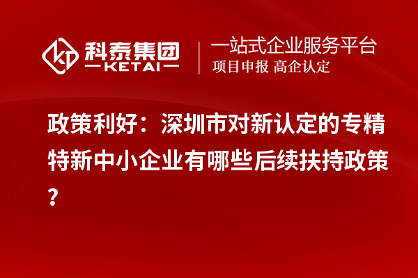 政策利好：深圳市對新認(rèn)定的專精特新中小企業(yè)有哪些后續(xù)扶持政策？