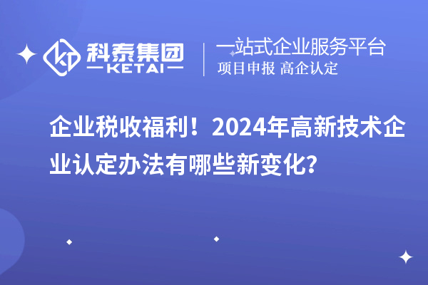 企業(yè)稅收福利！2024年高新技術(shù)企業(yè)認(rèn)定辦法有哪些新變化？