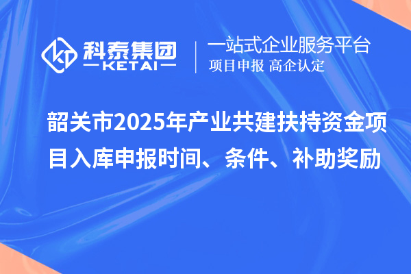韶關(guān)市2025年產(chǎn)業(yè)共建扶持資金項(xiàng)目入庫申報(bào)時(shí)間、條件、補(bǔ)助獎(jiǎng)勵(lì)