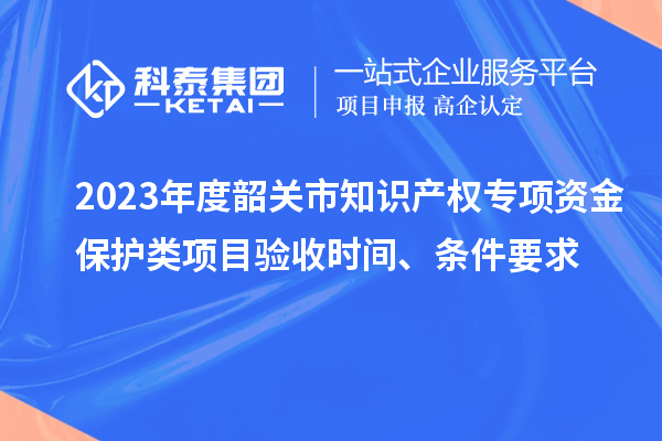 2023年度韶關(guān)市知識(shí)產(chǎn)權(quán)專項(xiàng)資金保護(hù)類項(xiàng)目驗(yàn)收時(shí)間、條件要求