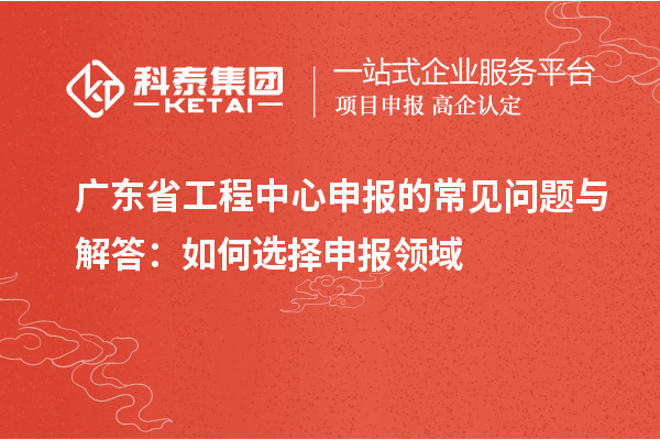 廣東省工程中心申報(bào)的常見問(wèn)題與解答：如何選擇申報(bào)領(lǐng)域