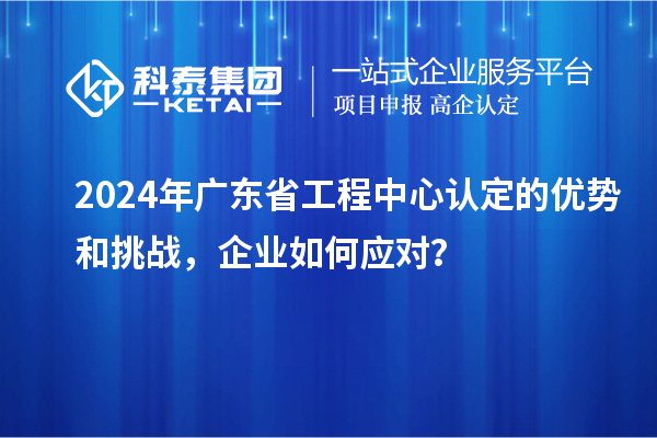 2024年廣東省工程中心認定的優(yōu)勢和挑戰(zhàn)，企業(yè)如何應(yīng)對？