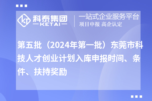 第五批（2024年第一批）東莞市科技人才創(chuàng)業(yè)計劃入庫申報時間、條件、扶持獎勵