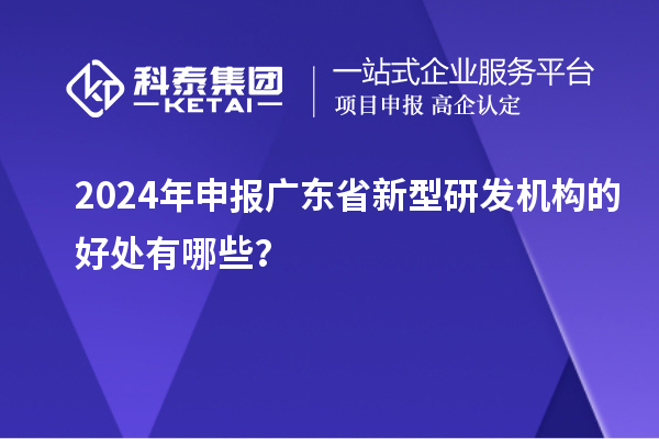 2024年申報(bào)廣東省新型研發(fā)機(jī)構(gòu)的好處有哪些？