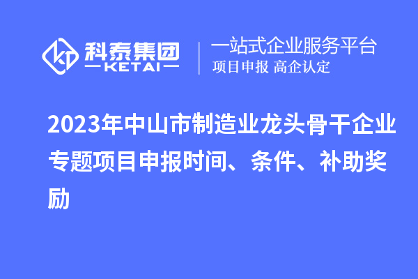 2023年中山市制造業(yè)龍頭骨干企業(yè)專題項目申報時間、條件、補助獎勵